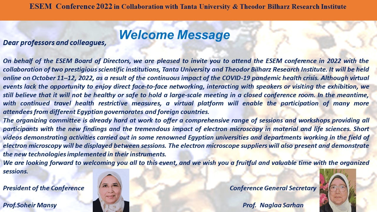 ESEM Annual Conference 2022 in Collaboration with Tanta University & Theodor Bilharz Research Institute Dear professors and colleagues, On behalf of the ESEM Board of Directors, we are pleased to invite you to attend the ESEM conference in 2022 with the collaboration of two prestigious scientific institutions, Tanta University and Theodor Bilharz Research Institute. It will be held online on October 11–12, 2022, as a result of the continuous impact of the COVID-19 pandemic health crisis. Although virtual events lack the opportunity to enjoy direct face-to-face networking, interacting with speakers or visiting the exhibition, we still believe that it will not be healthy or safe to hold a large-scale meeting in a closed conference room. In the meantime, with continued travel health restrictive measures, a virtual platform will enable the participation of many more attendees from different Egyptian governorates and foreign countries.  The organizing committee is already hard at work to offer a comprehensive range of sessions and workshops providing all participants with the new findings and the tremendous impact of electron microscopy in material and life sciences. Short videos demonstrating activities carried out in some renowned Egyptian universities and departments working in the field of electron microscopy will be displayed between sessions. The electron microscope suppliers will also present and demonstrate the new technologies implemented in their instruments. We are looking forward to welcoming you all to this event, and we wish you a fruitful and valuable time with the organized sessions. President of the Conference Conference General Secretary Prof.Soheir Mansy Prof. Naglaa Sarhan